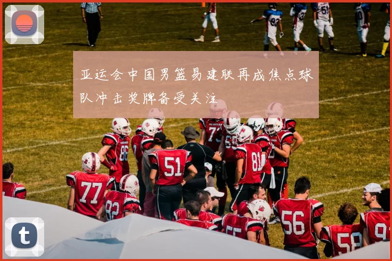 亚运会中国男篮易建联再成焦点球队冲击奖牌备受关注