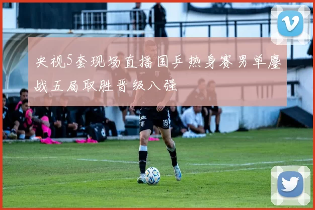 央视5套现场直播国乒热身赛男单鏖战五局取胜晋级八强