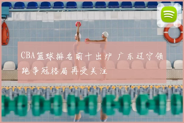 CBA篮球排名前十出炉 广东辽宁领跑争冠格局再受关注