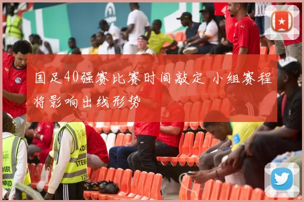 国足40强赛比赛时间敲定 小组赛程将影响出线形势