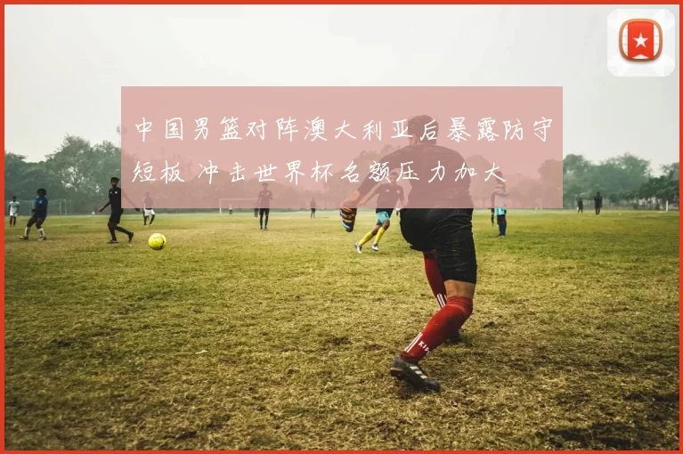 中国男篮对阵澳大利亚后暴露防守短板 冲击世界杯名额压力加大