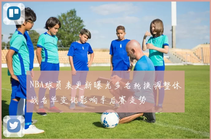 NBA球员表更新曝光多名轮换调整休战名单变化影响季后赛走势
