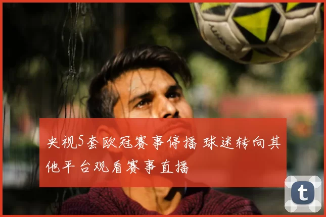 央视5套欧冠赛事停播 球迷转向其他平台观看赛事直播