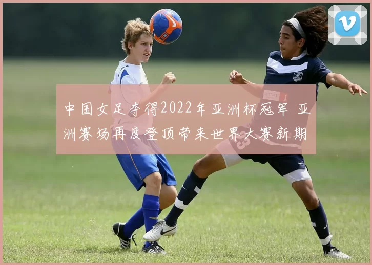 中国女足夺得2022年亚洲杯冠军 亚洲赛场再度登顶带来世界大赛新期待