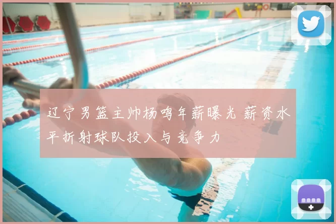 辽宁男篮主帅杨鸣年薪曝光 薪资水平折射球队投入与竞争力