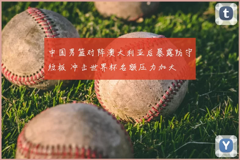中国男篮对阵澳大利亚后暴露防守短板 冲击世界杯名额压力加大