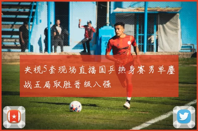 央视5套现场直播国乒热身赛男单鏖战五局取胜晋级八强