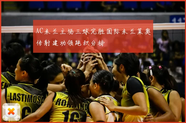 AC米兰主场三球完胜国际米兰莱奥传射建功领跑积分榜