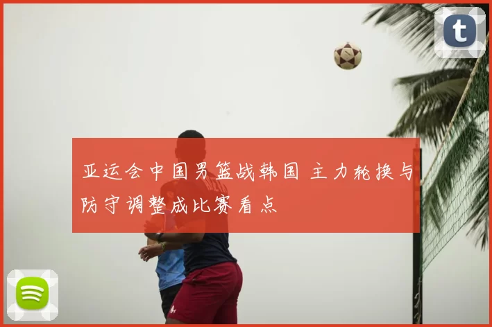 亚运会中国男篮战韩国 主力轮换与防守调整成比赛看点