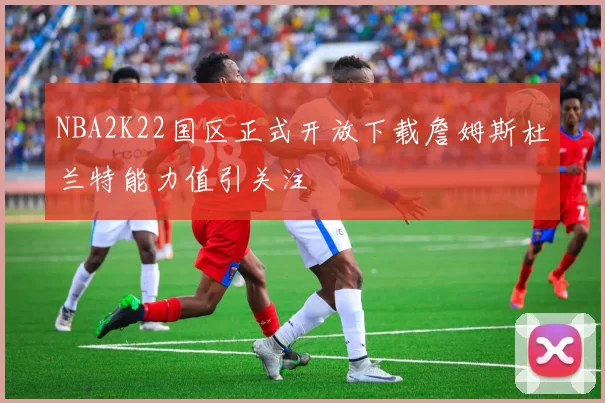 NBA2K22国区正式开放下载詹姆斯杜兰特能力值引关注