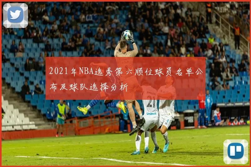 2021年NBA选秀第六顺位球员名单公布及球队选择分析