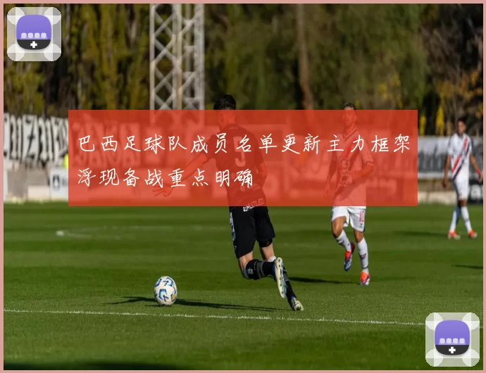 巴西足球队成员名单更新主力框架浮现备战重点明确