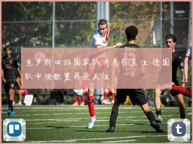 克罗斯回归国家队消息引关注 德国队中场配置再受关注