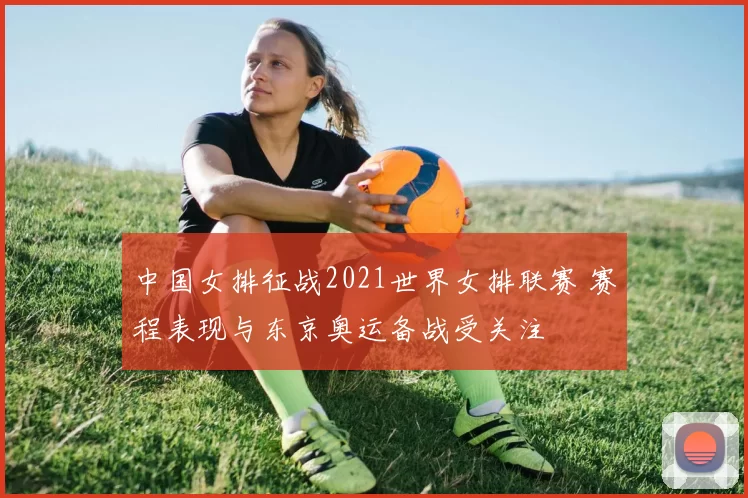 中国女排征战2021世界女排联赛 赛程表现与东京奥运备战受关注