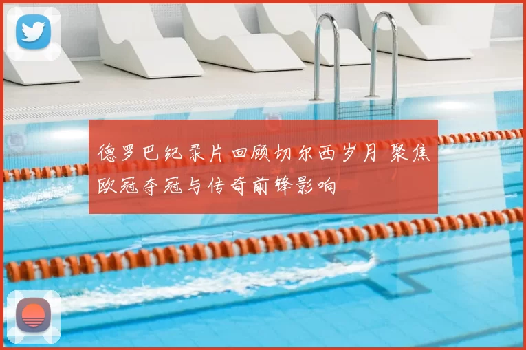 德罗巴纪录片回顾切尔西岁月 聚焦欧冠夺冠与传奇前锋影响