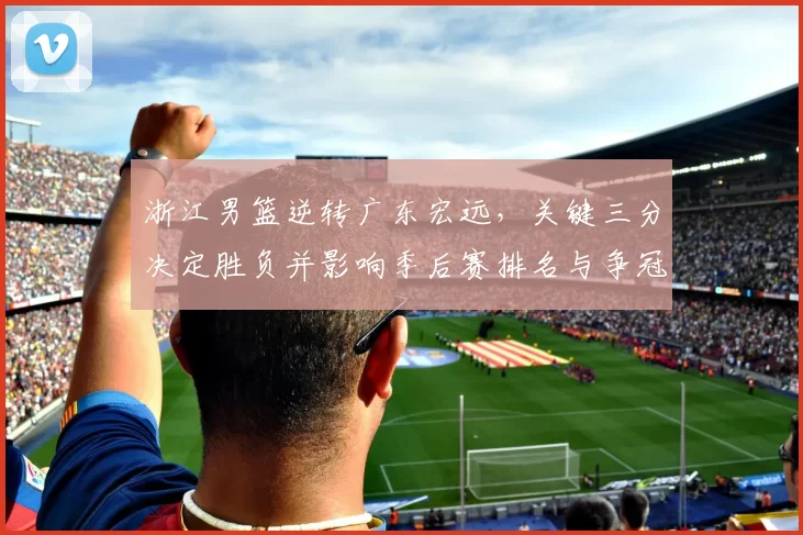 浙江男篮逆转广东宏远，关键三分决定胜负并影响季后赛排名与争冠形势