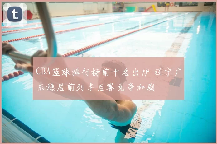 CBA篮球排行榜前十名出炉 辽宁广东稳居前列季后赛竞争加剧