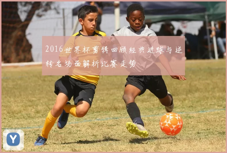 2016世界杯剪辑回顾经典进球与逆转名场面解析比赛走势