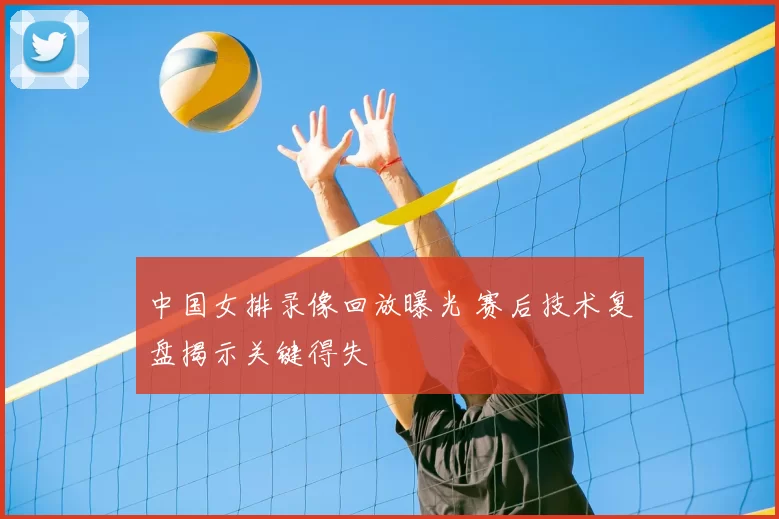 中国女排录像回放曝光 赛后技术复盘揭示关键得失