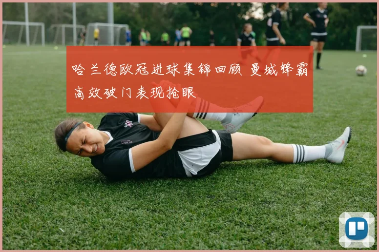 哈兰德欧冠进球集锦回顾 曼城锋霸高效破门表现抢眼