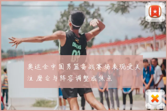 奥运会中国男篮备战赛场表现受关注 磨合与阵容调整成焦点