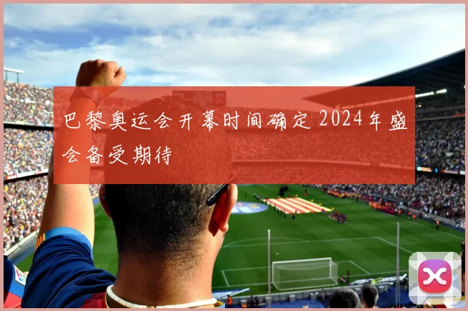 巴黎奥运会开幕时间确定 2024年盛会备受期待