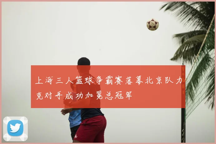 上海三人篮球争霸赛落幕北京队力克对手成功加冕总冠军