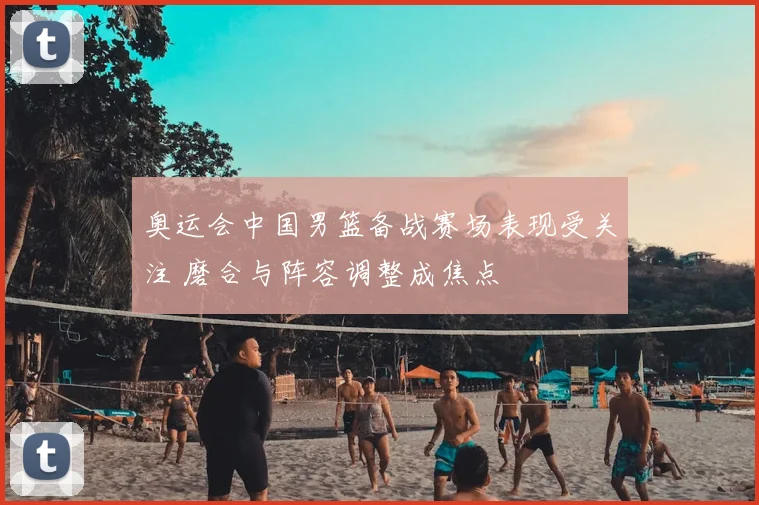 奥运会中国男篮备战赛场表现受关注 磨合与阵容调整成焦点
