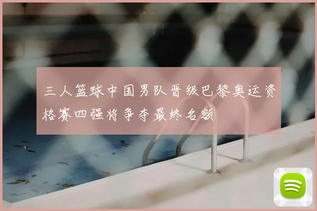 三人篮球中国男队晋级巴黎奥运资格赛四强将争夺最终名额
