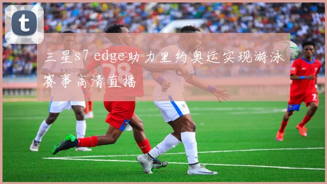 三星s7 edge助力里约奥运实现游泳赛事高清直播