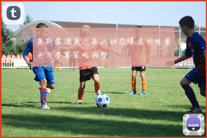 奥斯蒙德奥运备战动态曝光训练重点与参赛策略调整